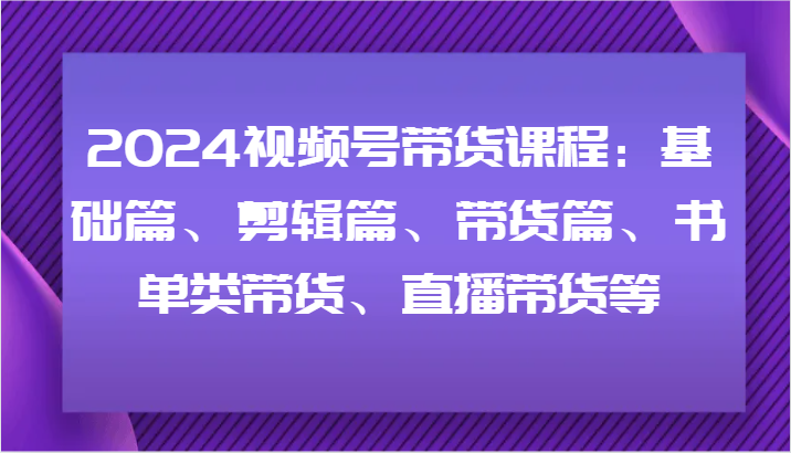 2024视频号带货课程：基础篇、剪辑篇、带货篇、书单类带货、直播带货等-一品创网