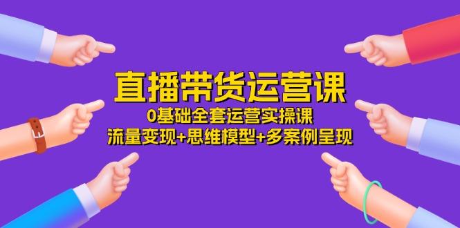 直播带货运营课，0基础全套运营实操课 流量变现+思维模型+多案例呈现-34节-一品创网