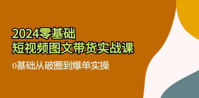 2024零基础·短视频图文带货实战课：0基础从破圈到爆单实操(35节课-一品创网
