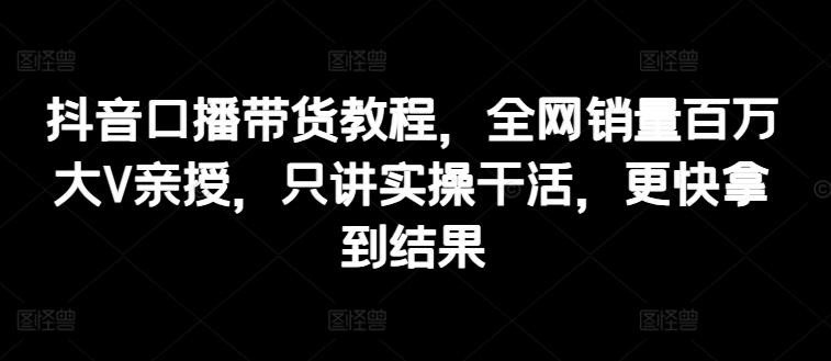 抖音口播带货教程，全网销量百万大V亲授，只讲实操干活，更快拿到结果-一品创网