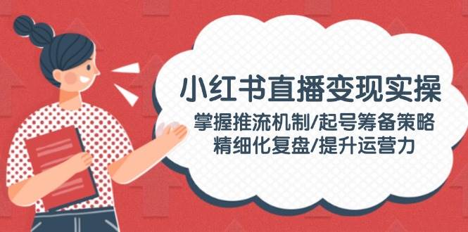 小红书直播变现实操：掌握推流机制/起号筹备策略/精细化复盘/提升运营力-一品创网