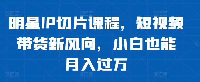 明星IP切片课程，短视频带货新风向，小白也能月入过万-一品创网