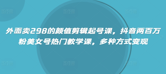 外面卖298的颜值剪辑起号课，抖音两百万粉美女号热门教学课，多种方式变现-一品创网