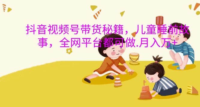 抖音视频号带货秘籍，儿童睡前故事，全网平台都可做，月入过W【揭秘】-一品创网