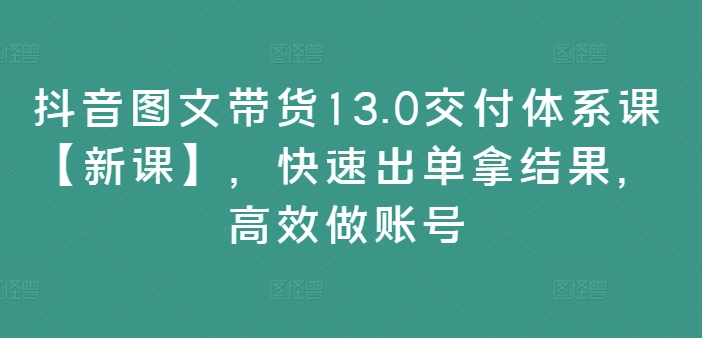 抖音图文带货13.0交付体系课【新课】，快速出单拿结果，高效做账号-一品创网