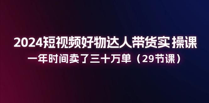 2024短视频好物达人带货实操课：一年时间卖了三十万单(29节课-一品创网