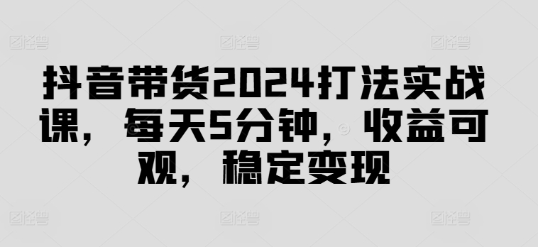抖音带货2024打法实战课，每天5分钟，收益可观，稳定变现【揭秘】-一品创网