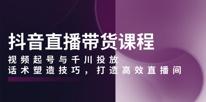 抖音直播带货课程，视频起号与千川投放，话术塑造技巧，打造高效直播间-一品创网