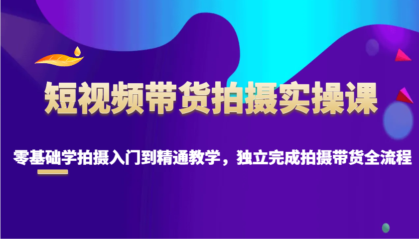 短视频带货拍摄实操课，零基础学拍摄入门到精通教学，独立完成拍摄带货全流程-一品创网